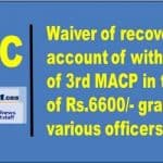waiver of recovery on account of withdrawal of 3rd macp in the gp of rs 6600 granted to various officers